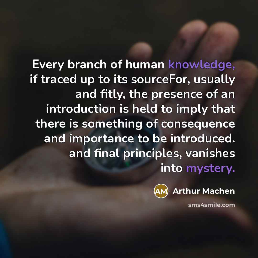 “Every branch of human knowledge, if traced up to its sourceFor, usually and fitly, the presence of an introduction is held to imply that there is something of consequence and importance to be introduced. and final principles, vanishes into mystery.” quote by Arthur Machen