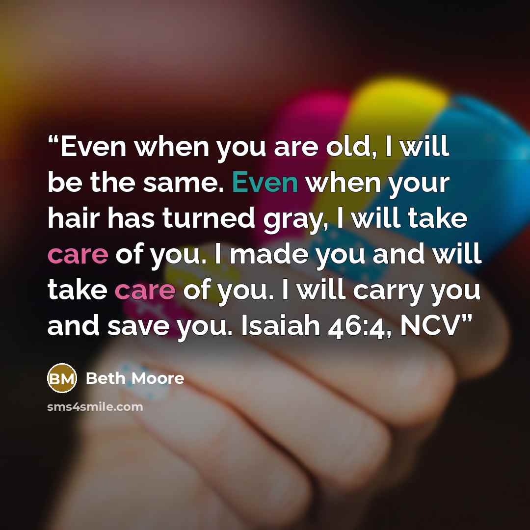 “Even when you are old, I will be the same. Even when your hair has turned gray, I will take care of you. I made you and will take care of you. I will carry you and save you. Isaiah 46:4, NCV” quote by Beth Moore