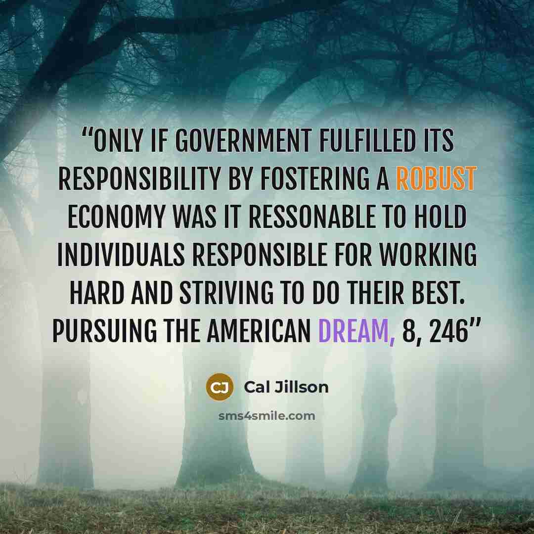 “Only if government fulfilled its responsibility by fostering a robust economy was it ressonable to hold individuals responsible for working hard and striving to do their best. Pursuing the American Dream, 8, 246” quote by Cal Jillson