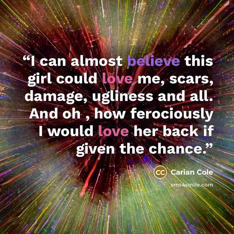 “I can almost believe this girl could love me, scars, damage, ugliness and all. And oh , how ferociously I would love her back if given the chance.” quote by Carian Cole