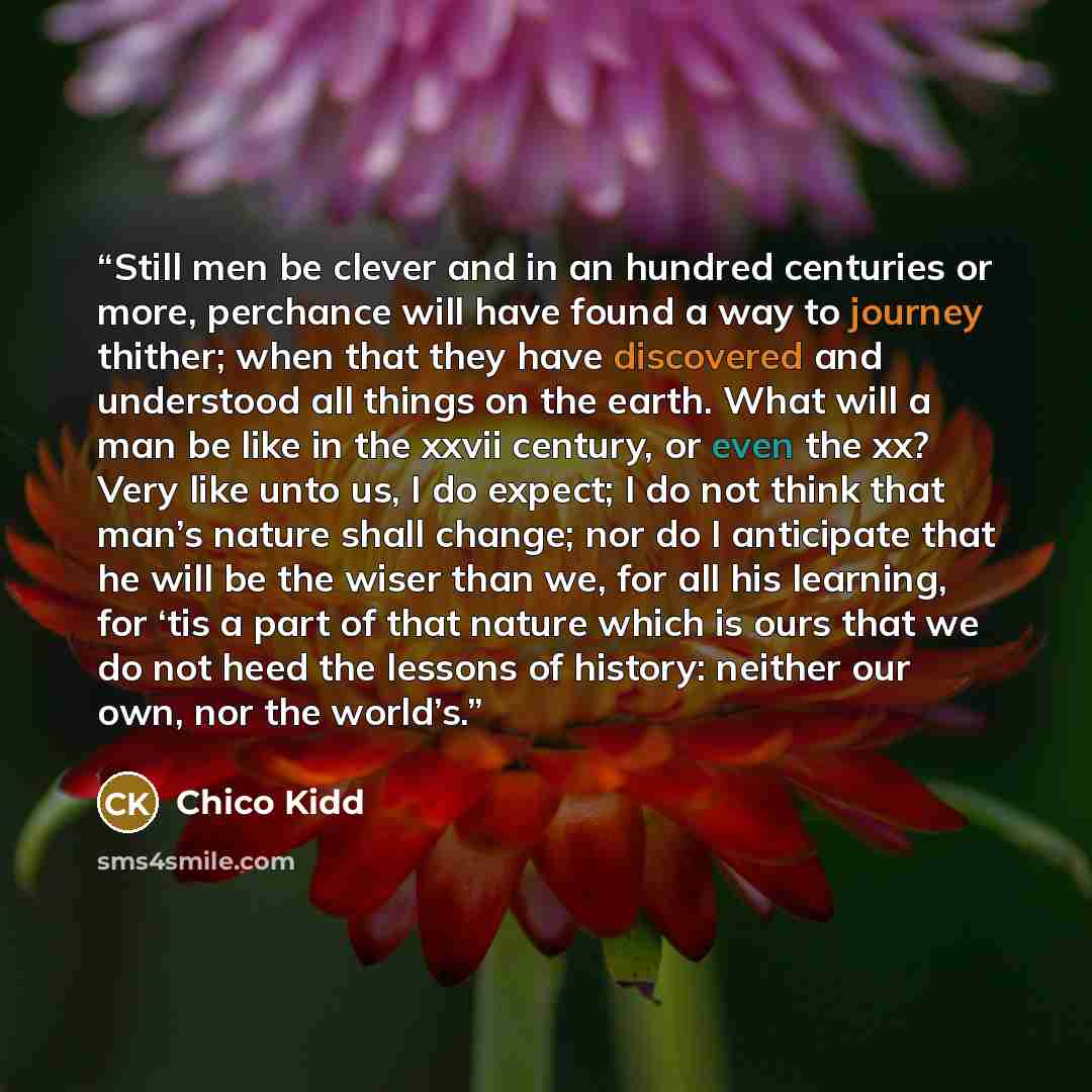 “Still men be clever and in an hundred centuries or more, perchance will have found a way to journey thither; when that they have discovered and understood all things on the earth. What will a man be like in the xxvii century, or even the xx? Very like unto us, I do expect; I do not think that…” quote by Chico Kidd