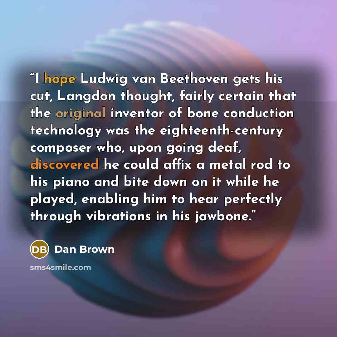 “I hope Ludwig van Beethoven gets his cut, Langdon thought, fairly certain that the original inventor of bone conduction technology was the eighteenth-century composer who, upon going deaf, discovered he could affix a metal rod to his piano and bite down on it while he played, enabling him to hear…” quote by Dan Brown