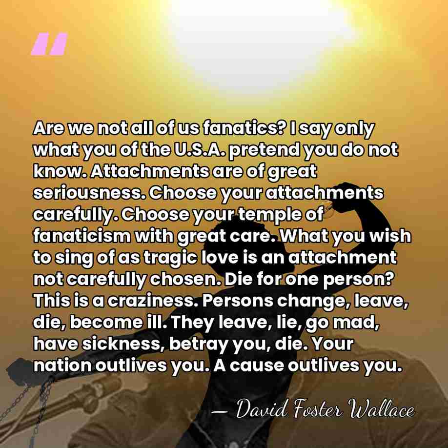 Are we not all of us fanatics? I say only what you&hellip; - David Foster Wallace