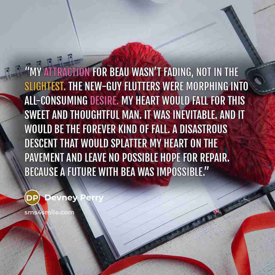 “My attraction for Beau wasn’t fading, not in the slightest. The new-guy flutters were morphing into all-consuming desire. My heart would fall for this sweet and thoughtful man. It was inevitable. And it would be the forever kind of fall. A disastrous descent that would splatter my heart on the…” quote by Devney Perry