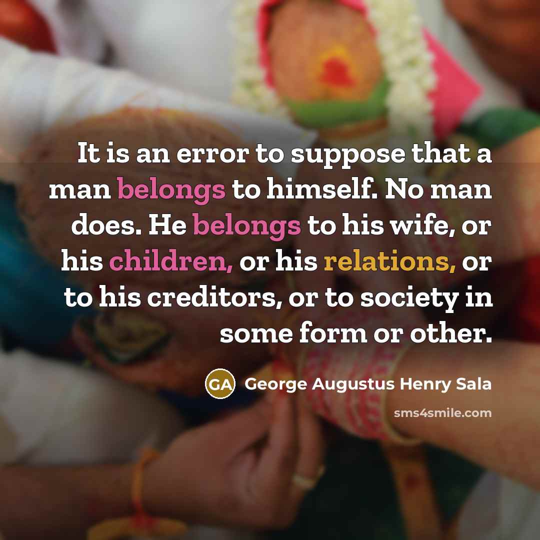 “It is an error to suppose that a man belongs to himself. No man does. He belongs to his wife, or his children, or his relations, or to his creditors, or to society in some form or other.” quote by George Augustus Henry Sala