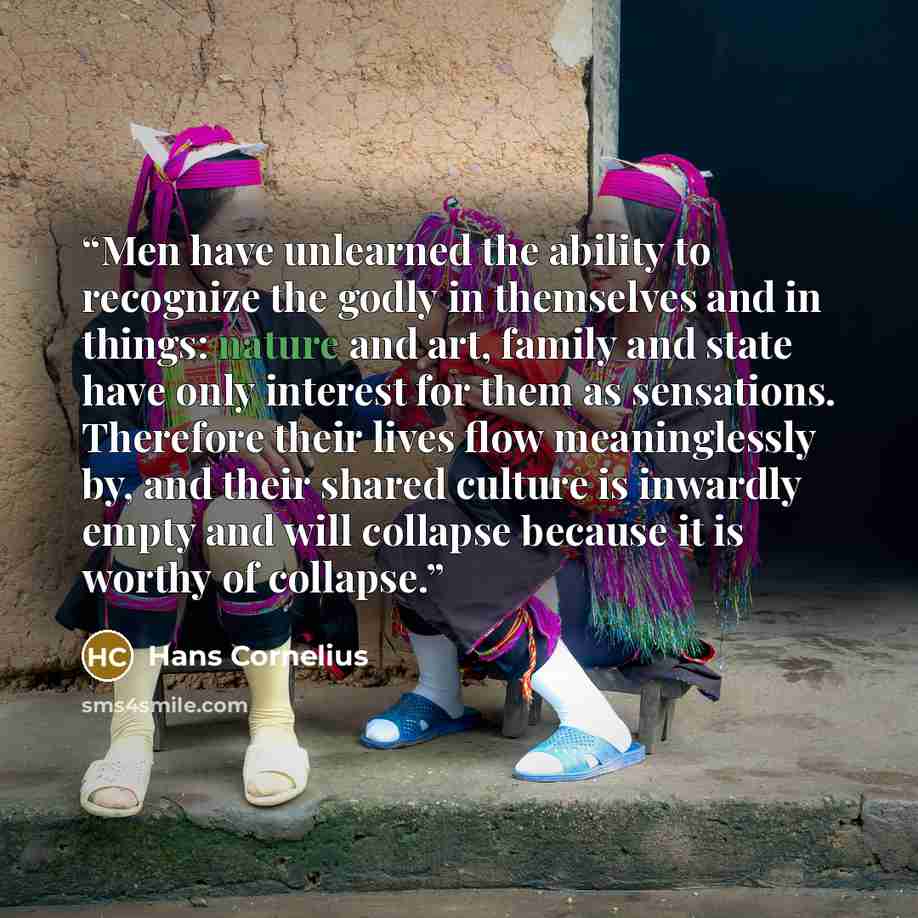 “Men have unlearned the ability to recognize the godly in themselves and in things: nature and art, family and state have only interest for them as sensations. Therefore their lives flow meaninglessly by, and their shared culture is inwardly empty and will collapse because it is worthy of collapse.” quote by Hans Cornelius