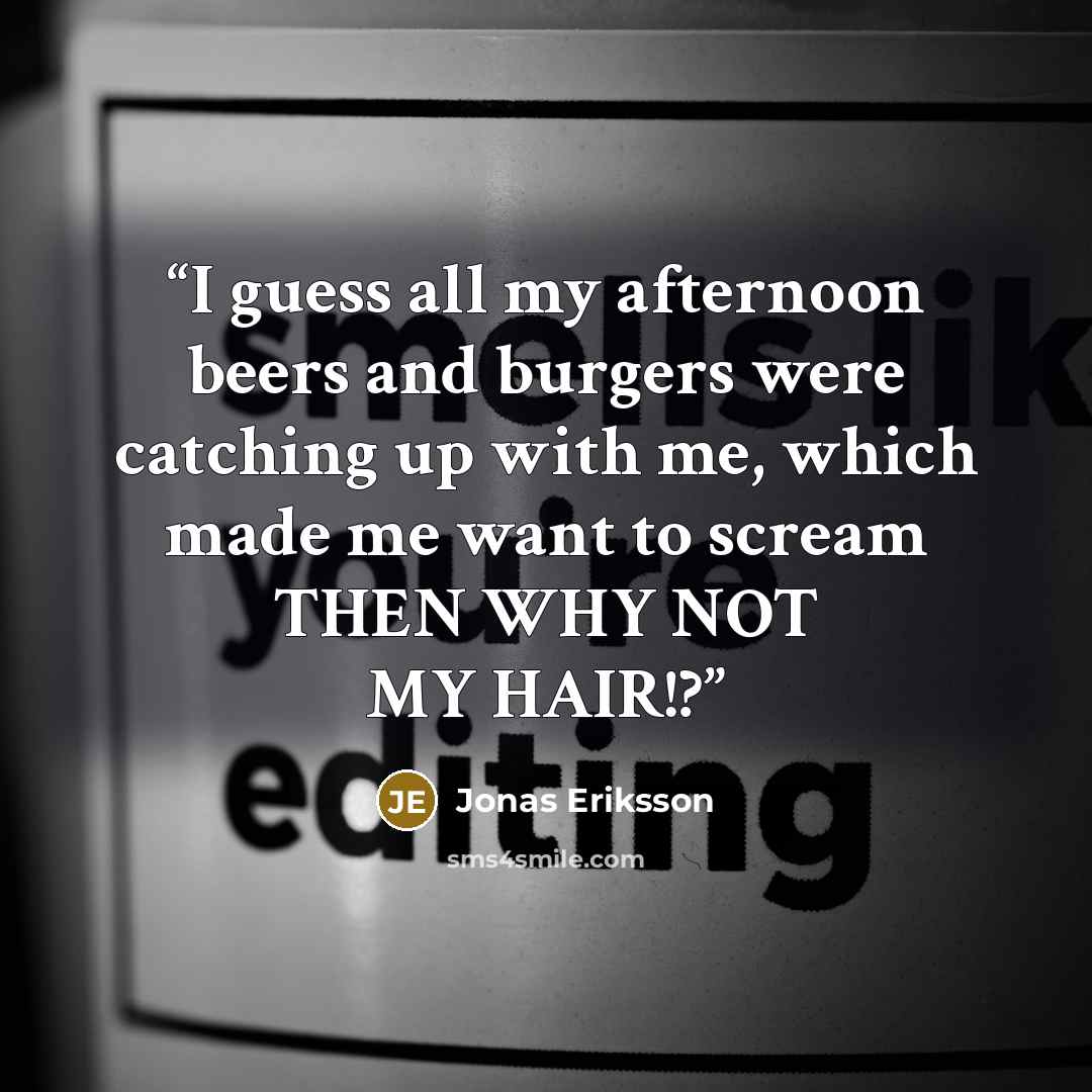 “I guess all my afternoon beers and burgers were catching up with me, which made me want to scream THEN WHY NOT MY HAIR!?” quote by Jonas Eriksson