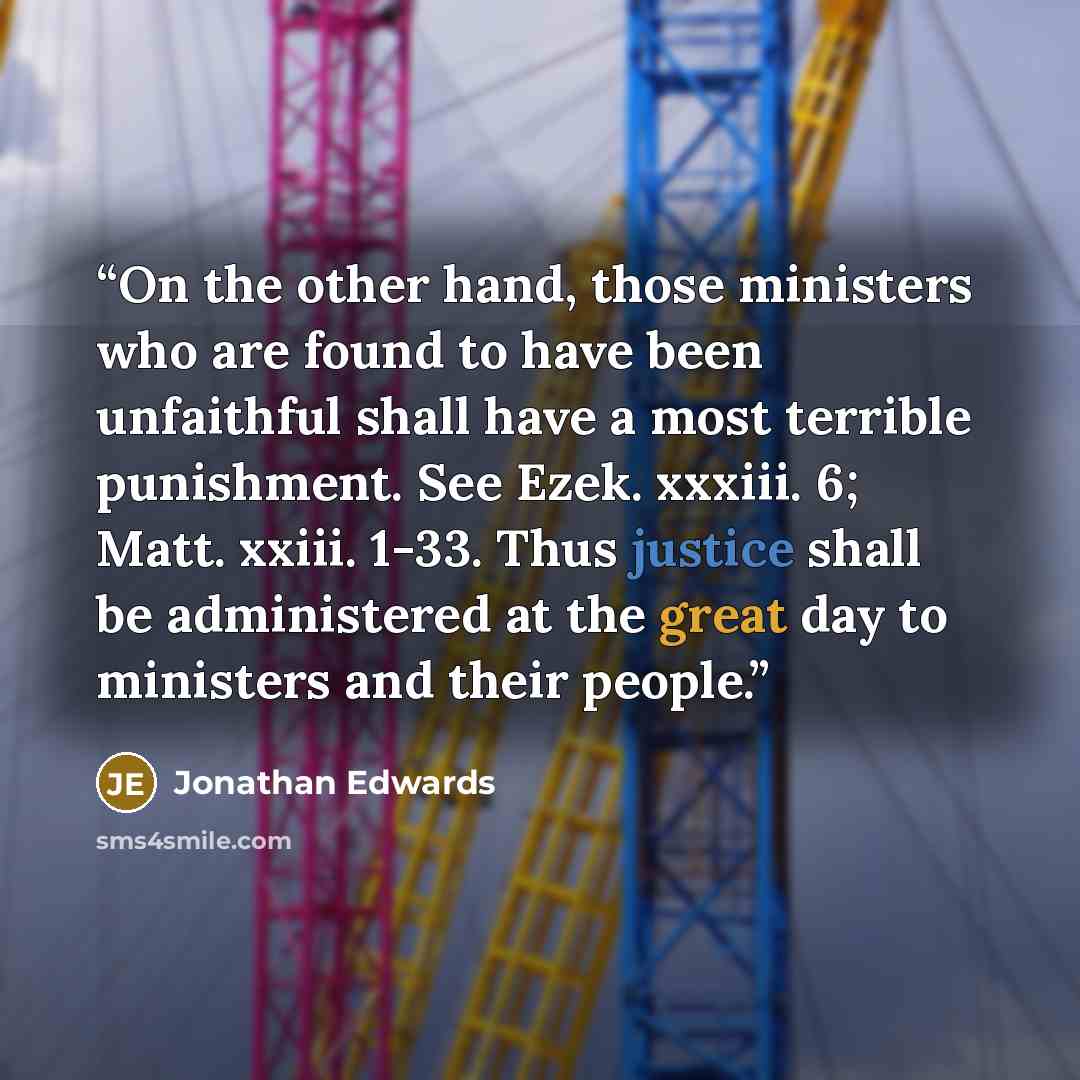 “On the other hand, those ministers who are found to have been unfaithful shall have a most terrible punishment. See Ezek. xxxiii. 6; Matt. xxiii. 1-33. Thus justice shall be administered at the great day to ministers and their people.” quote by Jonathan Edwards