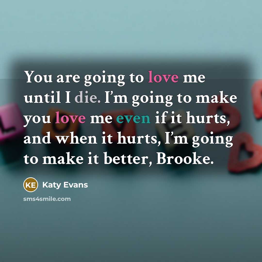 “You are going to love me until I die. I’m going to make you love me even if it hurts, and when it hurts, I’m going to make it better, Brooke.” quote by Katy Evans