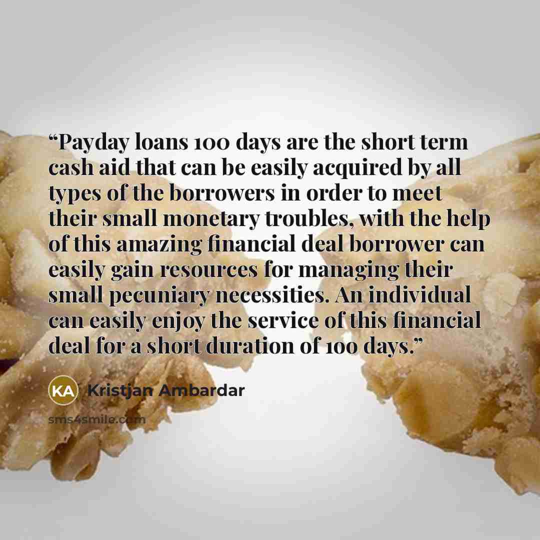 “Payday loans 100 days are the short term cash aid that can be easily acquired by all types of the borrowers in order to meet their small monetary troubles, with the help of this amazing financial deal borrower can easily gain resources for managing their small pecuniary necessities. An individual…” quote by Kristjan Ambardar
