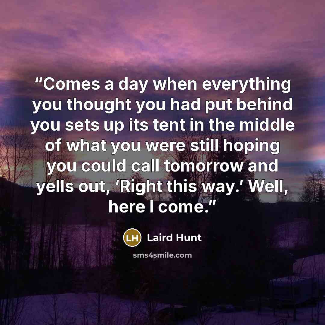 “Comes a day when everything you thought you had put behind you sets up its tent in the middle of what you were still hoping you could call tomorrow and yells out, ‘Right this way.’ Well, here I come.” quote by Laird Hunt