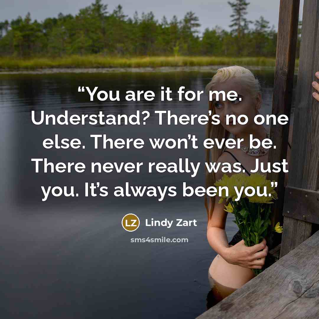 “You are it for me. Understand? There’s no one else. There won’t ever be. There never really was. Just you. It’s always been you.” quote by Lindy Zart