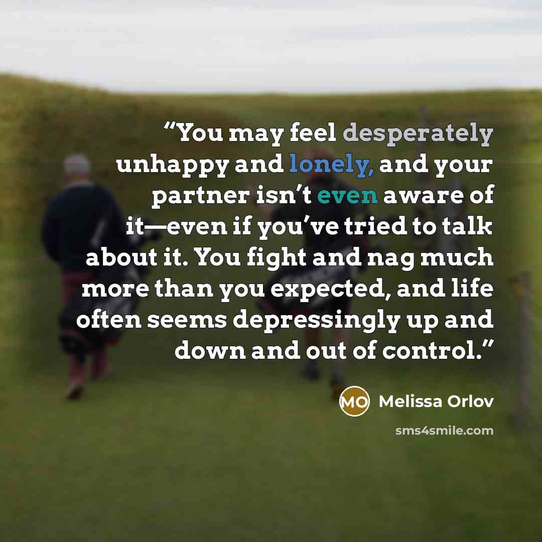 “You may feel desperately unhappy and lonely, and your partner isn’t even aware of it—even if you’ve tried to talk about it. You fight and nag much more than you expected, and life often seems depressingly up and down and out of control.” quote by Melissa Orlov