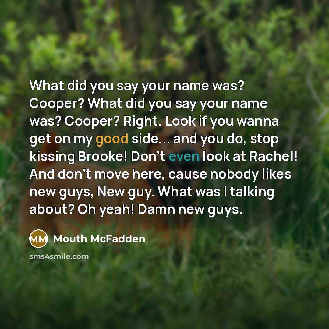 “What did you say your name was? Cooper? What did you say your name was? Cooper? Right. Look if you wanna get on my good side... and you do, stop kissing Brooke! Don't even look at Rachel! And don't move here, cause nobody likes new guys, New guy. What was I talking about? Oh yeah! Damn new guys.” quote by Mouth McFadden