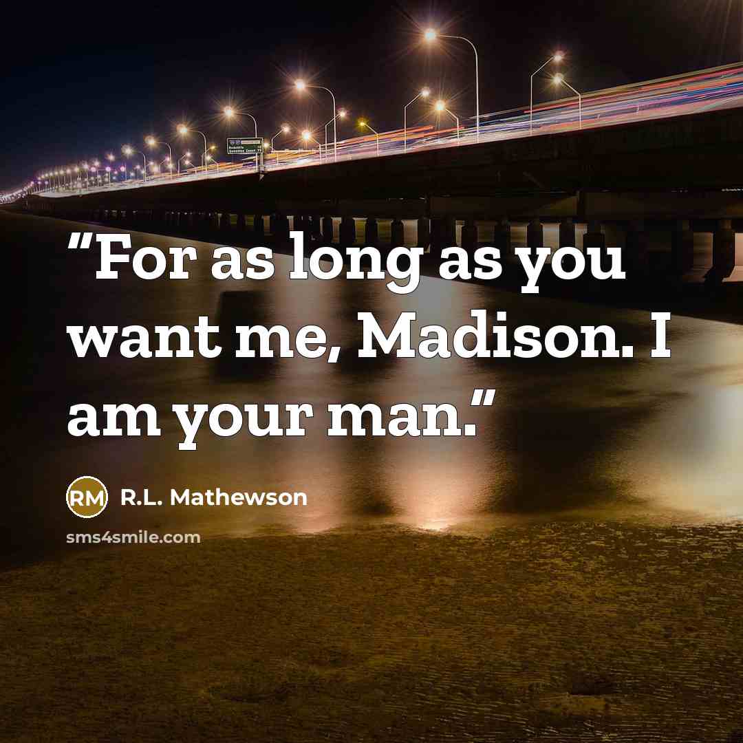 “For as long as you want me, Madison. I am your man.” quote by R.L. Mathewson