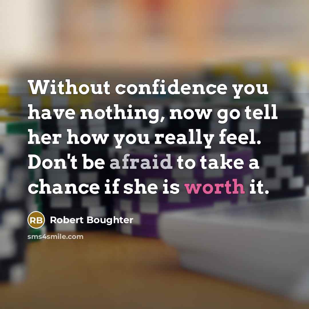 “Without confidence you have nothing, now go tell her how you really feel. Don't be afraid to take a chance if she is worth it.” quote by Robert Boughter