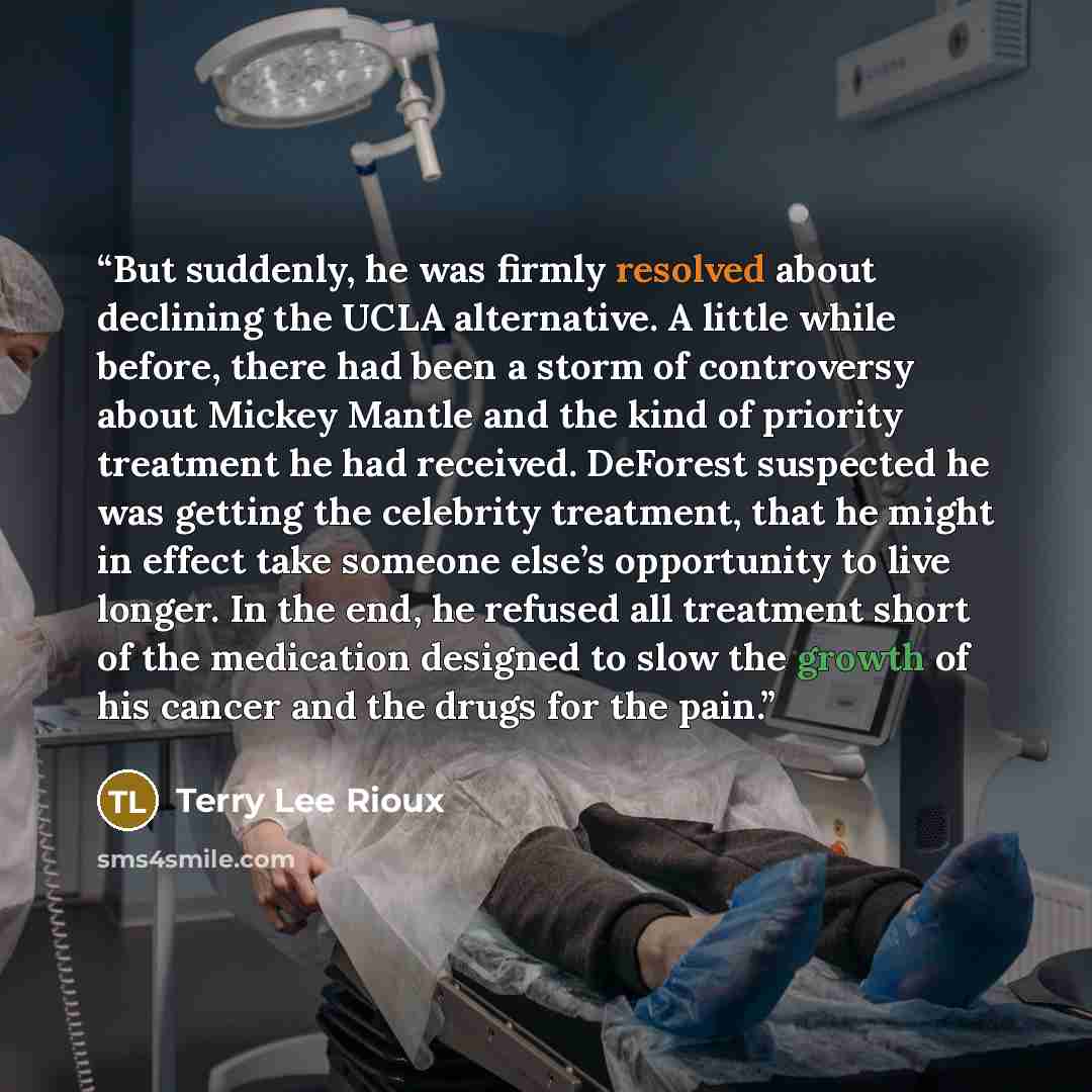 “But suddenly, he was firmly resolved about declining the UCLA alternative. A little while before, there had been a storm of controversy about Mickey Mantle and the kind of priority treatment he had received. DeForest suspected he was getting the celebrity treatment, that he might in effect take…” quote by Terry Lee Rioux