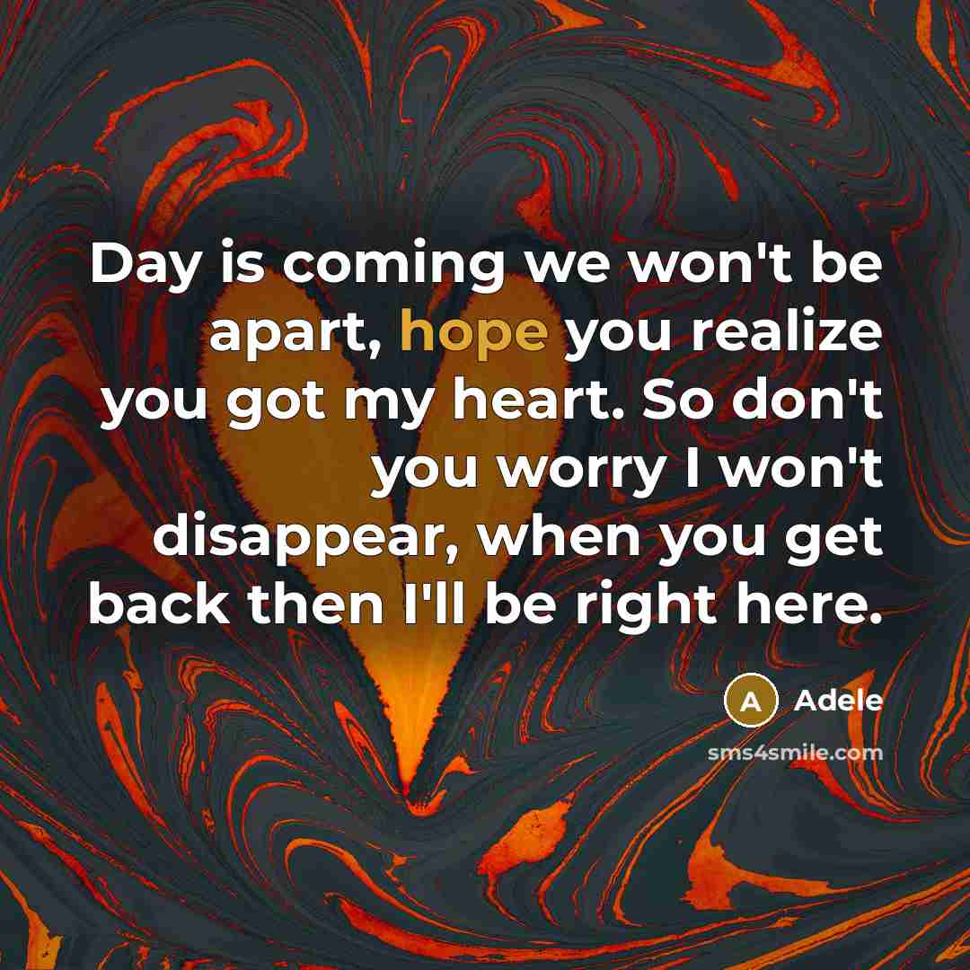 “Day is coming we won't be apart, hope you realize you got my heart. So don't you worry I won't disappear, when you get back then I'll be right here.” quote by Adele
