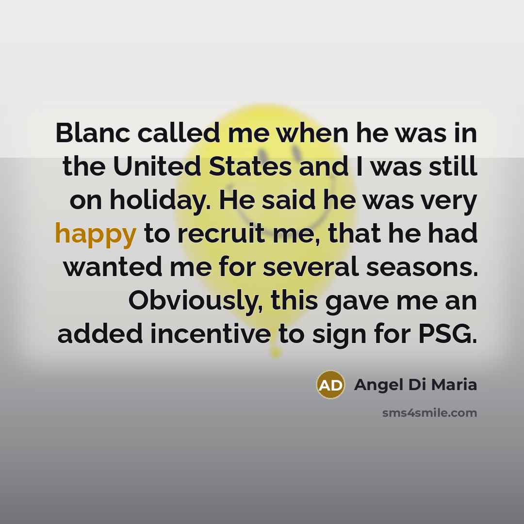 “Blanc called me when he was in the United States and I was still on holiday. He said he was very happy to recruit me, that he had wanted me for several seasons. Obviously, this gave me an added incentive to sign for PSG.” quote by Angel Di Maria