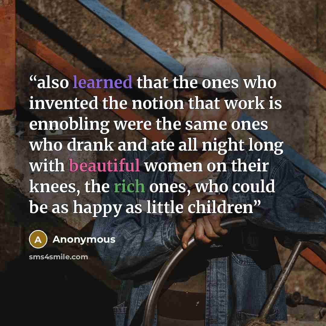 “also learned that the ones who invented the notion that work is ennobling were the same ones who drank and ate all night long with beautiful women on their knees, the rich ones, who could be as happy as little children” quote by Anonymous