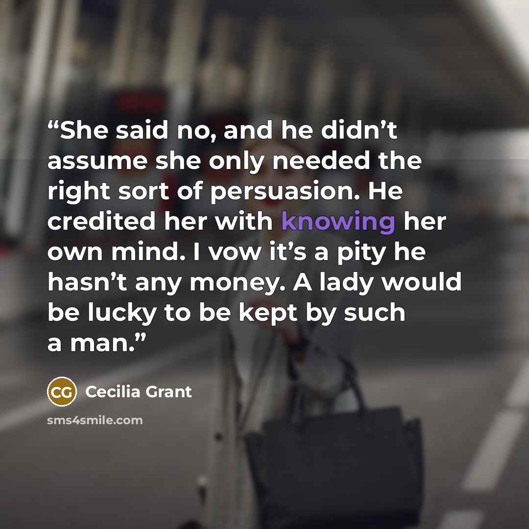 “She said no, and he didn’t assume she only needed the right sort of persuasion. He credited her with knowing her own mind. I vow it’s a pity he hasn’t any money. A lady would be lucky to be kept by such a man.” quote by Cecilia Grant