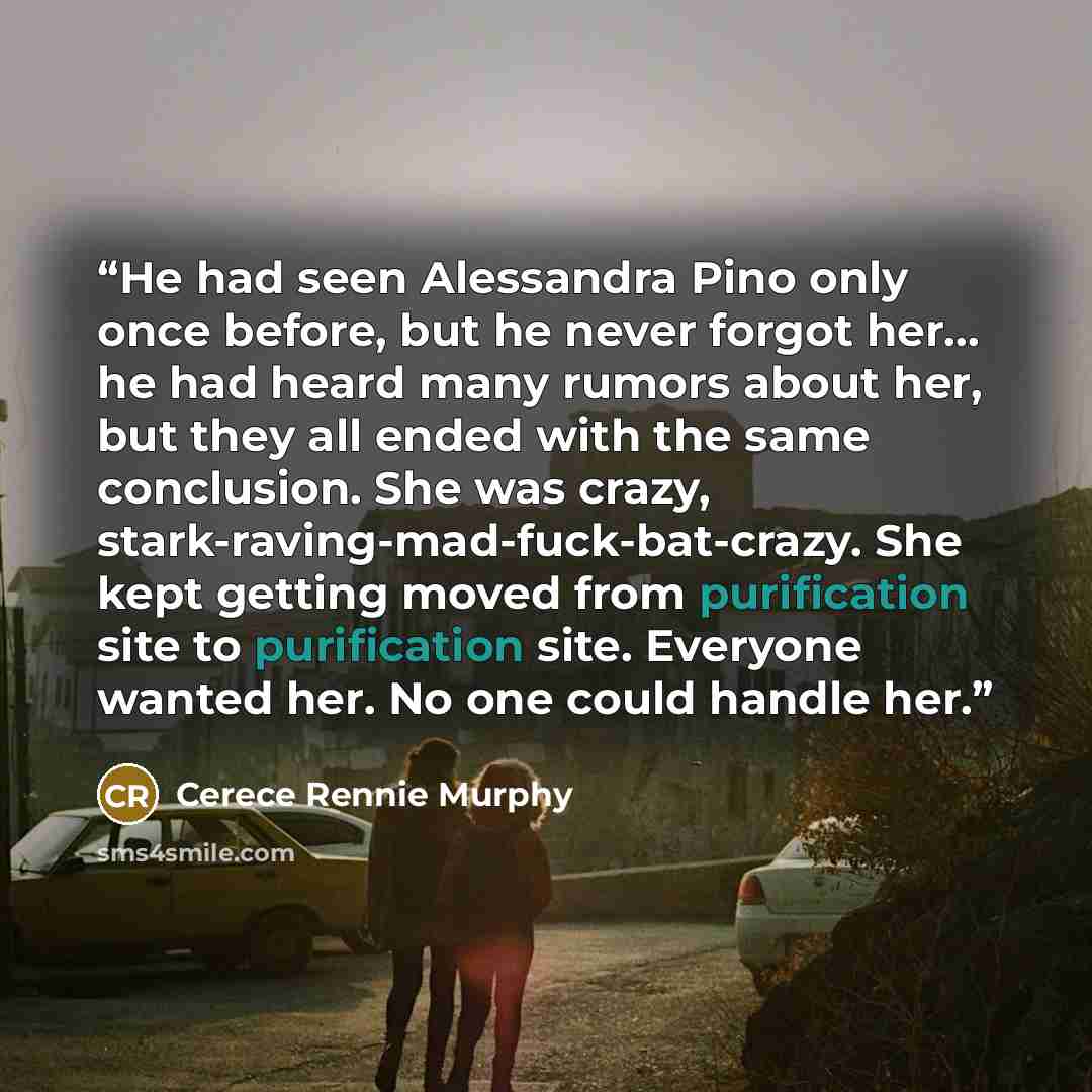 “He had seen Alessandra Pino only once before, but he never forgot her… he had heard many rumors about her, but they all ended with the same conclusion. She was crazy, stark-raving-mad-fuck-bat-crazy. She kept getting moved from purification site to purification site. Everyone wanted her. No one…” quote by Cerece Rennie Murphy