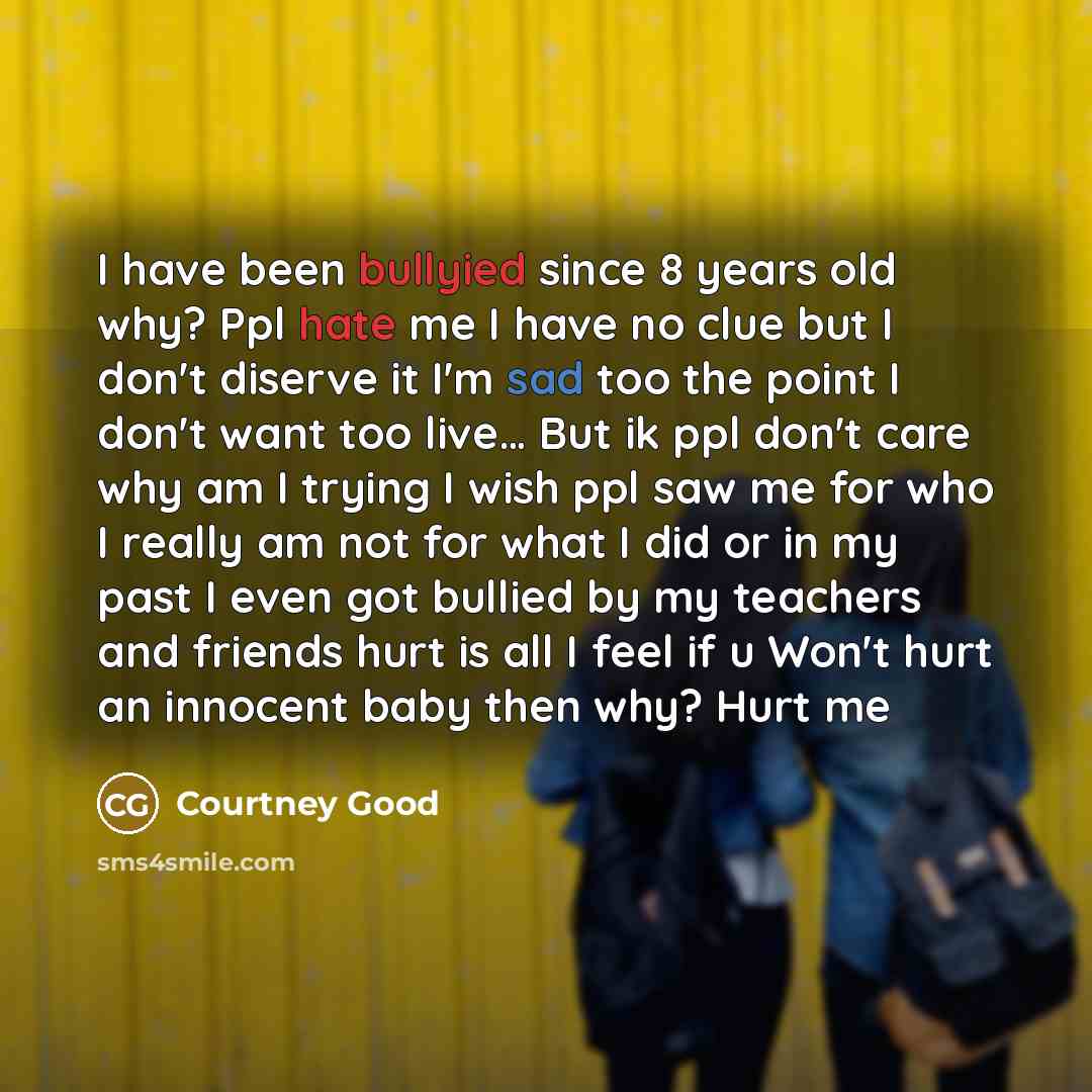 “I have been bullyied since 8 years old why? Ppl hate me I have no clue but I don't diserve it I'm sad too the point I don't want too live… But ik ppl don't care why am I trying I wish ppl saw me for who I really am not for what I did or in my past I even got bullied by my teachers and friends hurt…” quote by Courtney Good