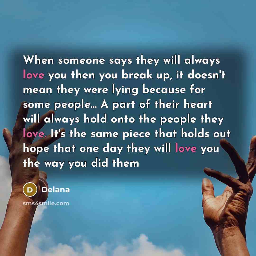 “When someone says they will always love you then you break up, it doesn't mean they were lying because for some people… A part of their heart will always hold onto the people they love. It's the same piece that holds out hope that one day they will love you the way you did them” quote by Delana