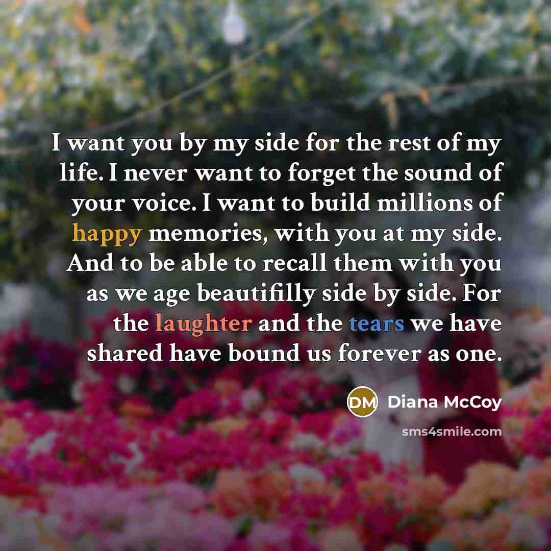 “I want you by my side for the rest of my life. I never want to forget the sound of your voice. I want to build millions of happy memories, with you at my side. And to be able to recall them with you as we age beautifilly side by side. For the laughter and the tears we have shared have bound us…” quote by Diana McCoy