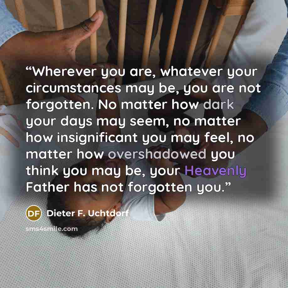 “Wherever you are, whatever your circumstances may be, you are not forgotten. No matter how dark your days may seem, no matter how insignificant you may feel, no matter how overshadowed you think you may be, your Heavenly Father has not forgotten you.” quote by Dieter F. Uchtdorf