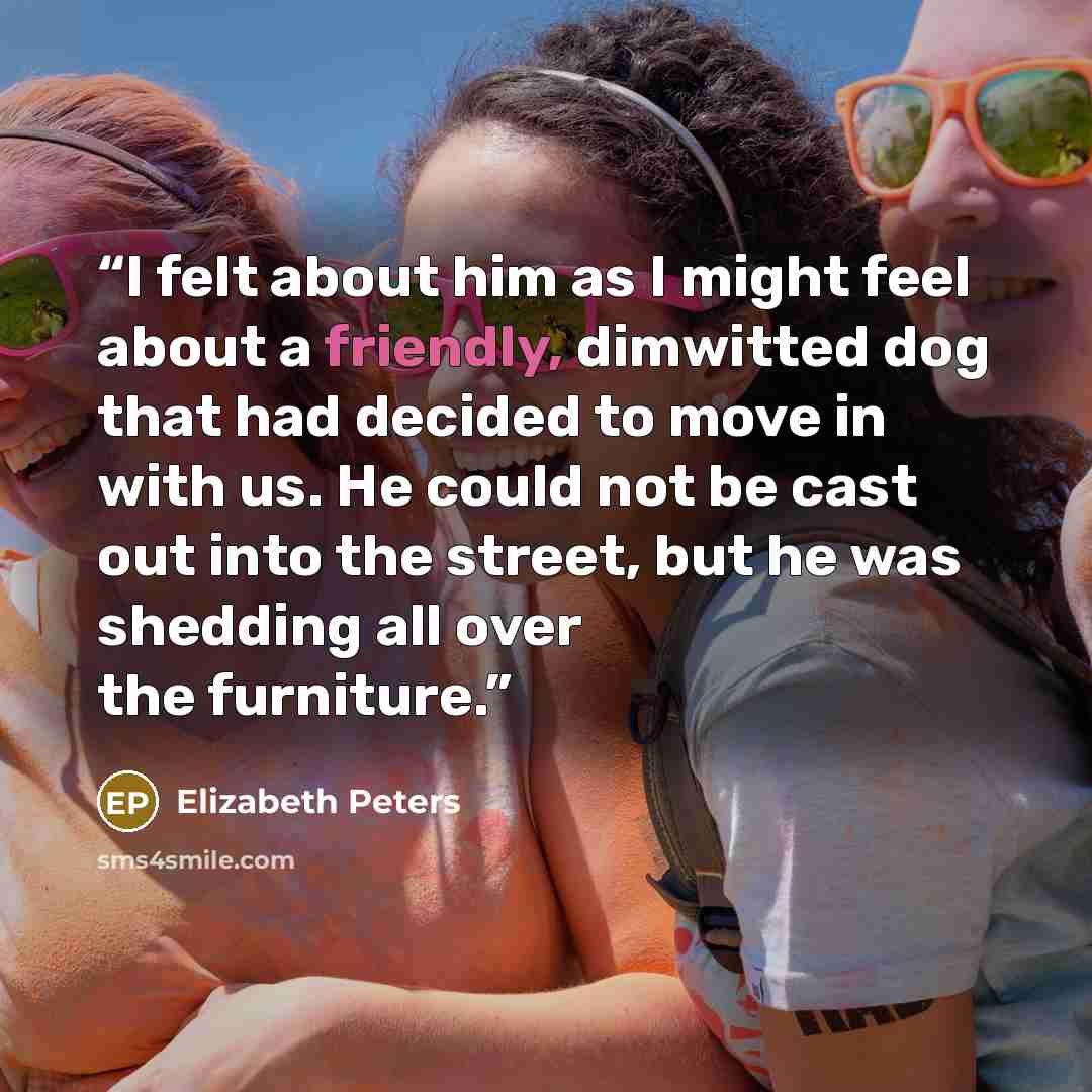 “I felt about him as I might feel about a friendly, dimwitted dog that had decided to move in with us. He could not be cast out into the street, but he was shedding all over the furniture.” quote by Elizabeth Peters