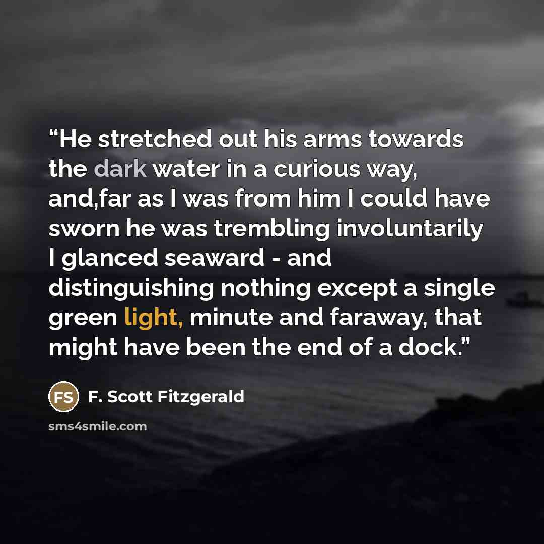 “He stretched out his arms towards the dark water in a curious way, and,far as I was from him I could have sworn he was trembling involuntarily I glanced seaward - and distinguishing nothing except a single green light, minute and faraway, that might have been the end of a dock.” quote by F. Scott Fitzgerald