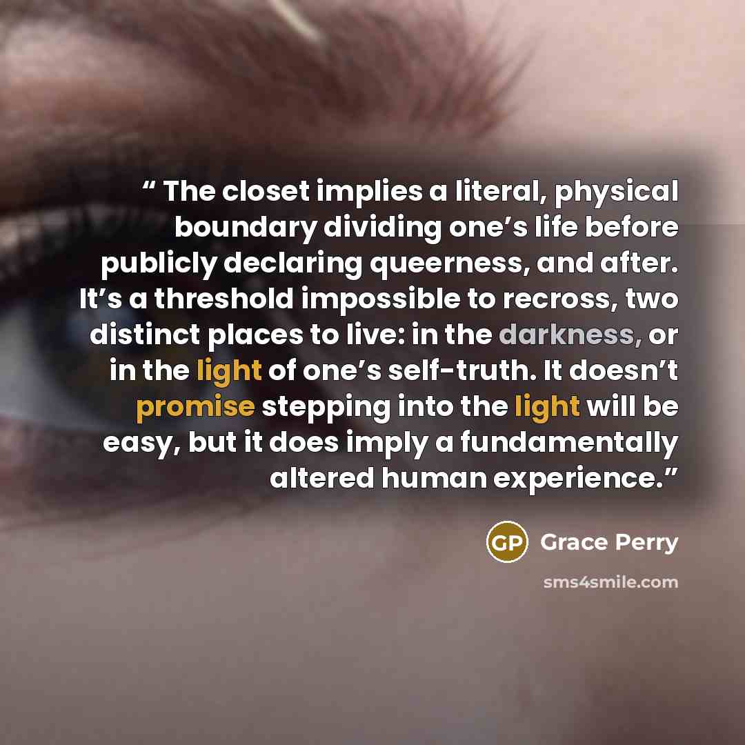 “The closet implies a literal, physical boundary dividing one’s life before publicly declaring queerness, and after. It’s a threshold impossible to recross, two distinct places to live: in the darkness, or in the light of one’s self-truth. It doesn’t promise stepping into the light will be easy…” quote by Grace Perry