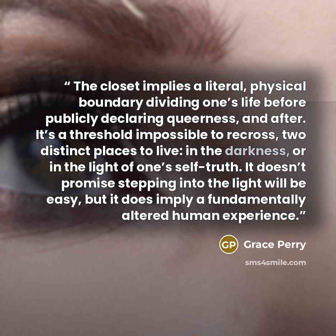 “The closet implies a literal, physical boundary dividing one’s life before publicly declaring queerness, and after. It’s a threshold impossible to recross, two distinct places to live: in the darkness, or in the light of one’s self-truth. It doesn’t promise stepping into the light will be easy…” quote by Grace Perry