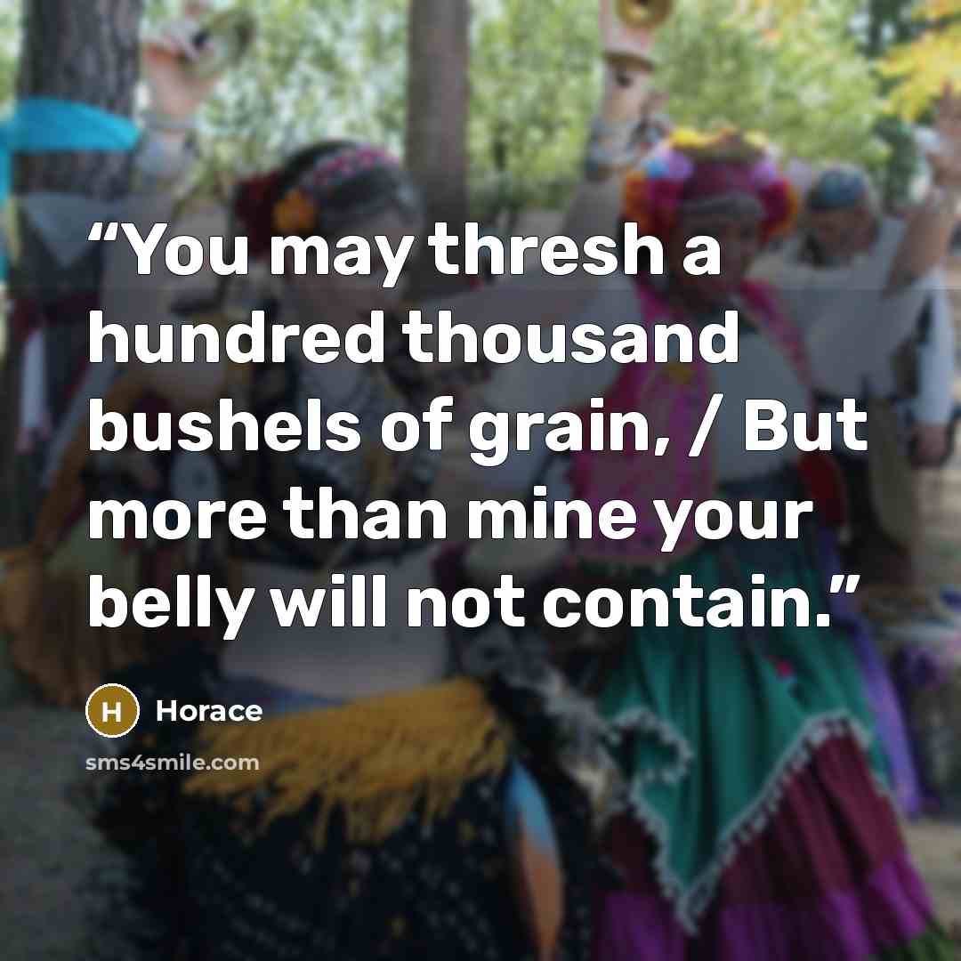 “You may thresh a hundred thousand bushels of grain, / But more than mine your belly will not contain.” quote by Horace