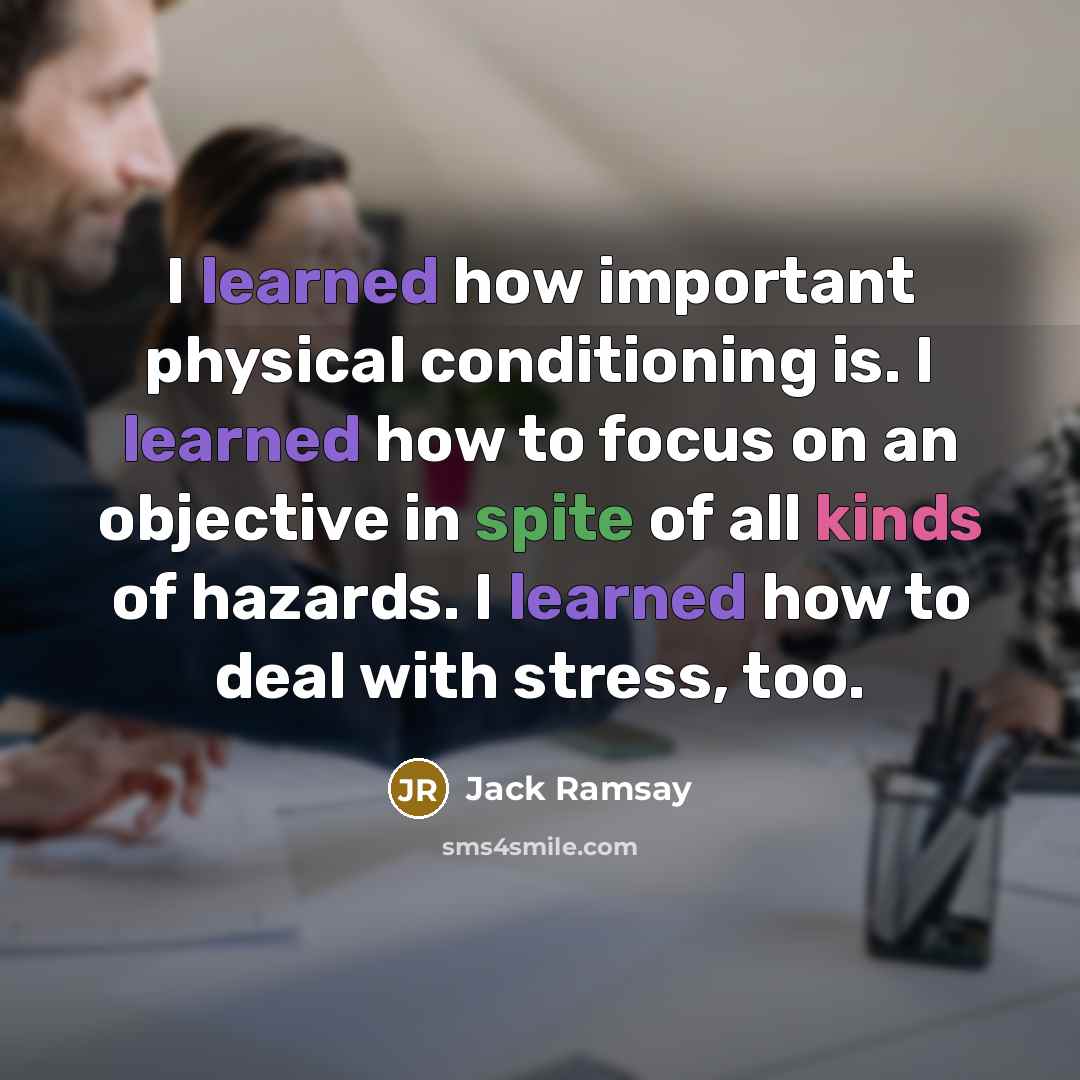 “I learned how important physical conditioning is. I learned how to focus on an objective in spite of all kinds of hazards. I learned how to deal with stress, too.” quote by Jack Ramsay