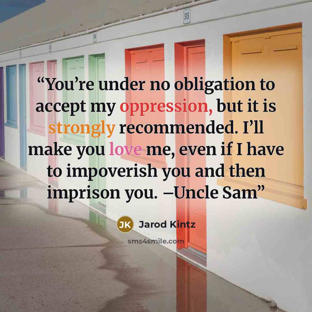 “You’re under no obligation to accept my oppression, but it is strongly recommended. I’ll make you love me, even if I have to impoverish you and then imprison you. –Uncle Sam” quote by Jarod Kintz