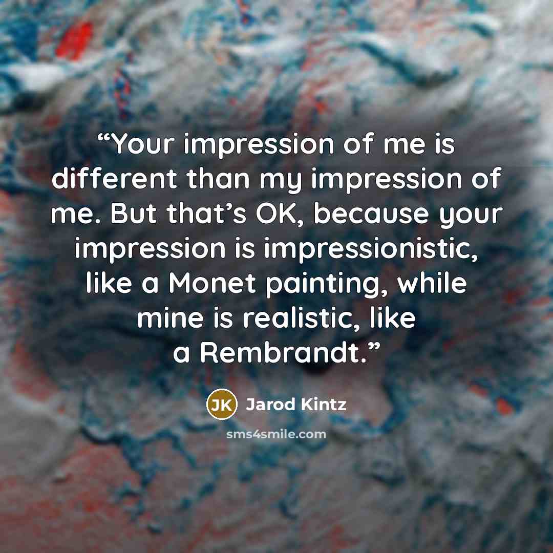 “Your impression of me is different than my impression of me. But that’s OK, because your impression is impressionistic, like a Monet painting, while mine is realistic, like a Rembrandt.” quote by Jarod Kintz