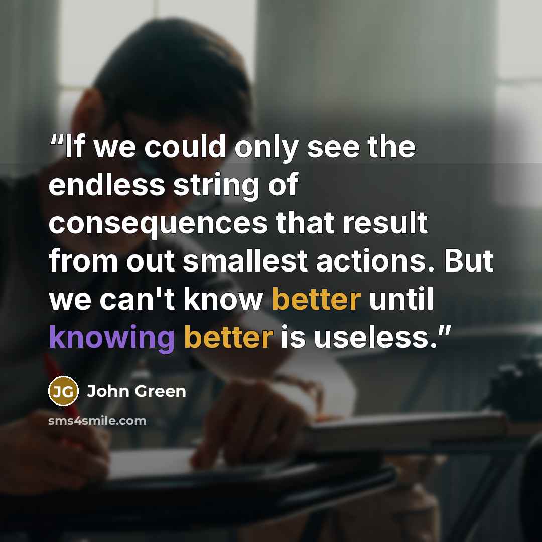 “If we could only see the endless string of consequences that result from out smallest actions. But we can't know better until knowing better is useless.” quote by John Green