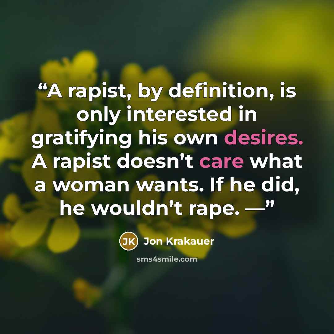 “A rapist, by definition, is only interested in gratifying his own desires. A rapist doesn’t care what a woman wants. If he did, he wouldn’t rape. —” quote by Jon Krakauer