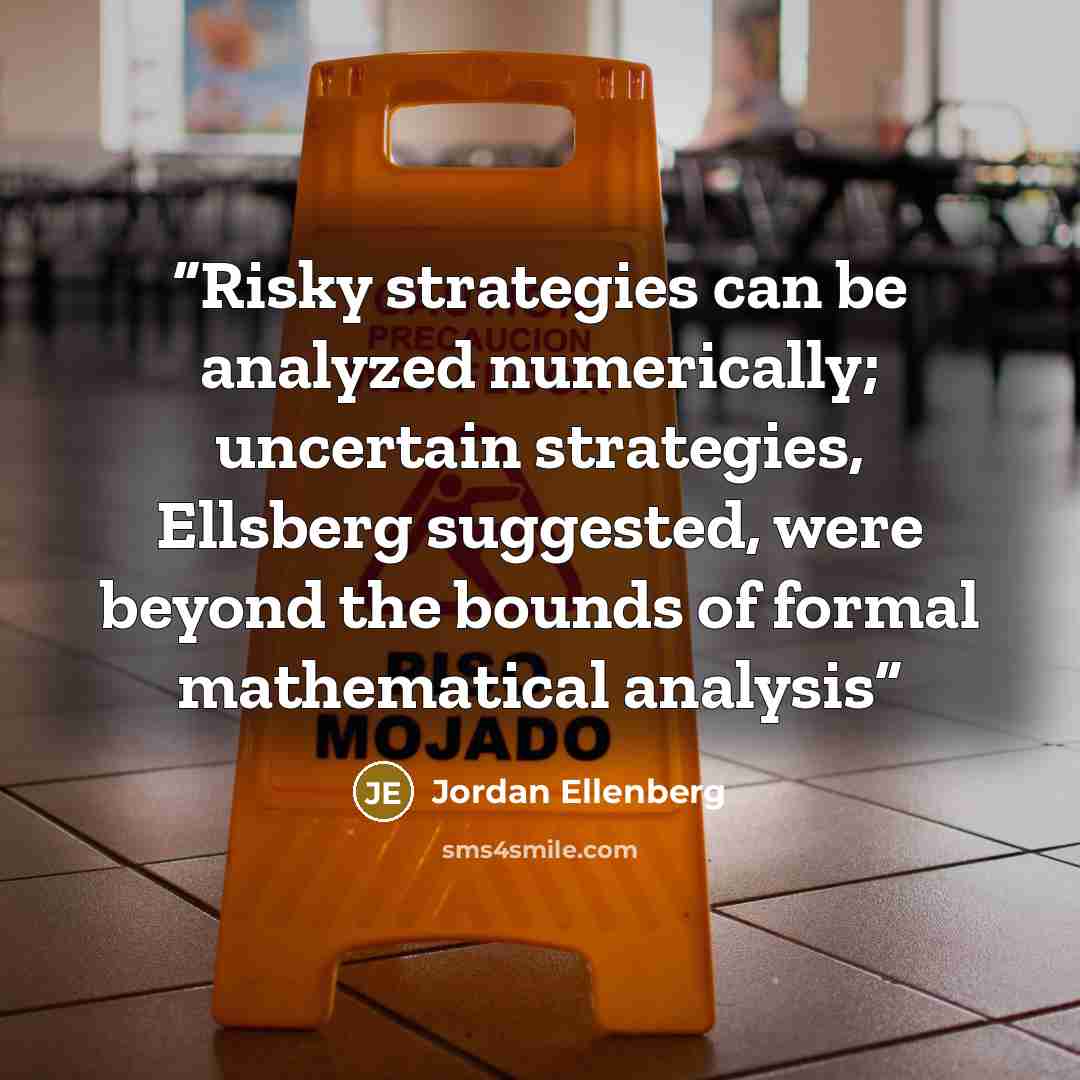 “Risky strategies can be analyzed numerically; uncertain strategies, Ellsberg suggested, were beyond the bounds of formal mathematical analysis” quote by Jordan Ellenberg