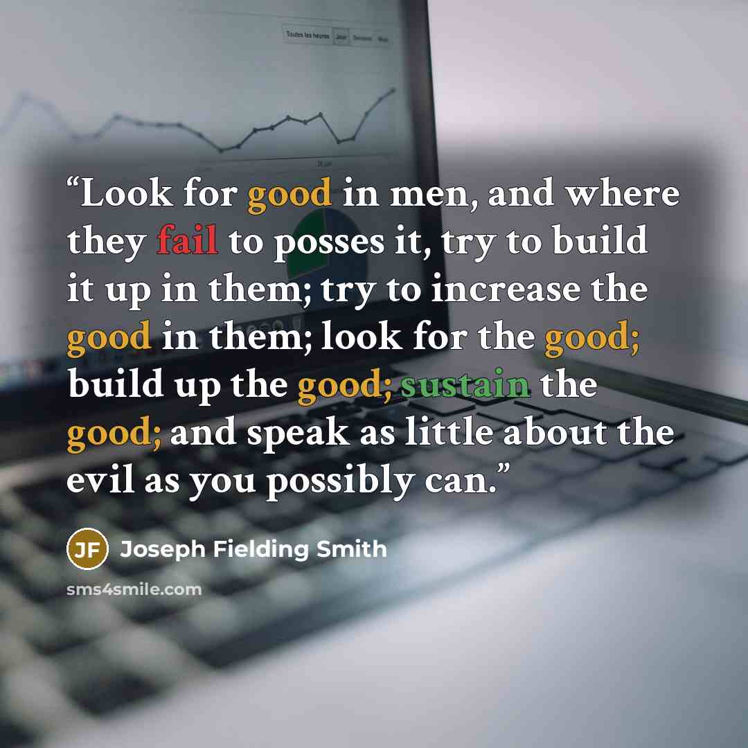 “Look for good in men, and where they fail to posses it, try to build it up in them; try to increase the good in them; look for the good; build up the good; sustain the good; and speak as little about the evil as you possibly can.” quote by Joseph Fielding Smith