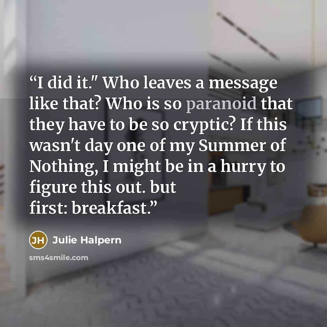 “I did it." Who leaves a message like that? Who is so paranoid that they have to be so cryptic? If this wasn't day one of my Summer of Nothing, I might be in a hurry to figure this out. but first: breakfast.” quote by Julie Halpern