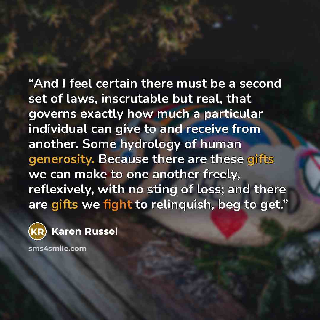 “And I feel certain there must be a second set of laws, inscrutable but real, that governs exactly how much a particular individual can give to and receive from another. Some hydrology of human generosity. Because there are these gifts we can make to one another freely, reflexively, with no sting…” quote by Karen Russel