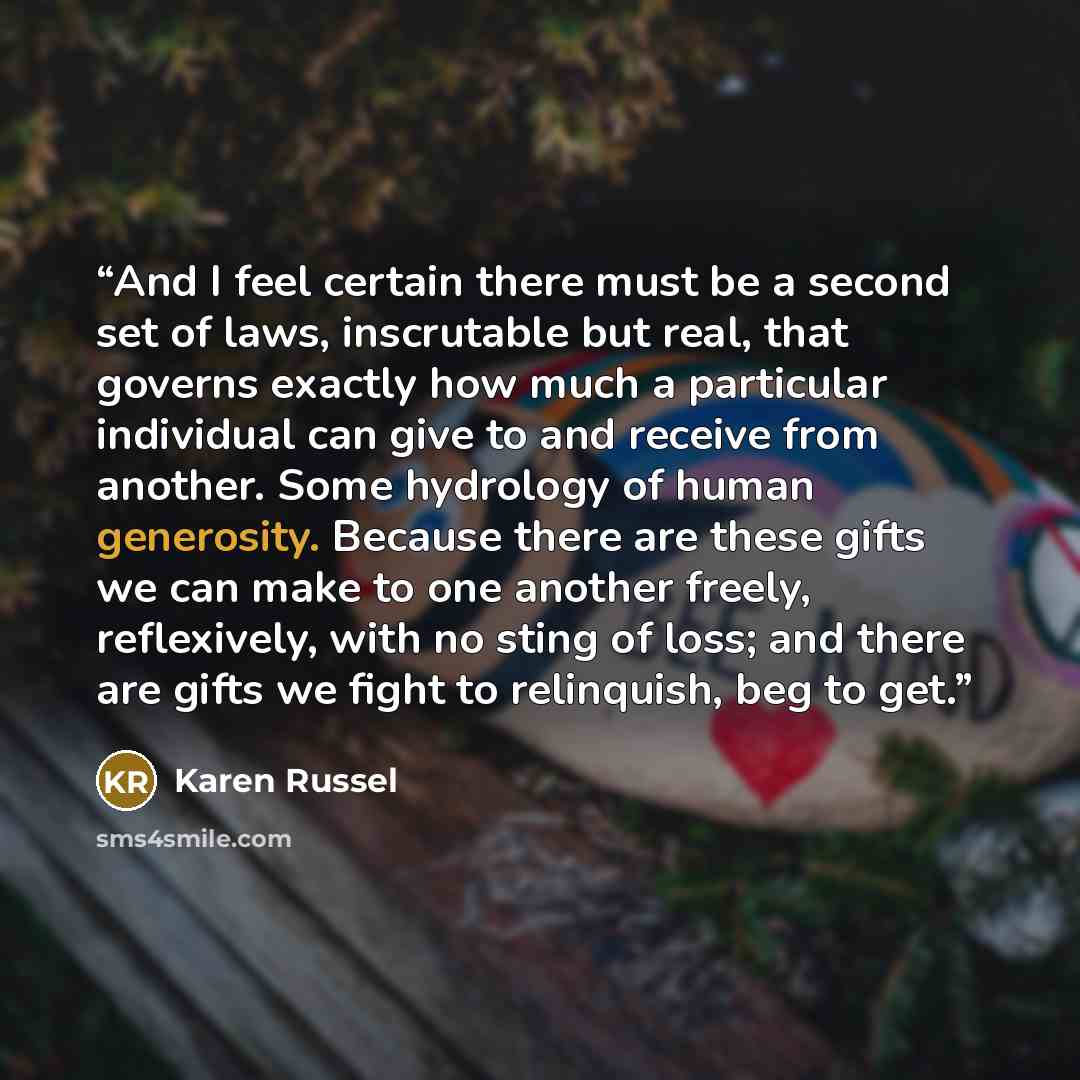 “And I feel certain there must be a second set of laws, inscrutable but real, that governs exactly how much a particular individual can give to and receive from another. Some hydrology of human generosity. Because there are these gifts we can make to one another freely, reflexively, with no sting…” quote by Karen Russel
