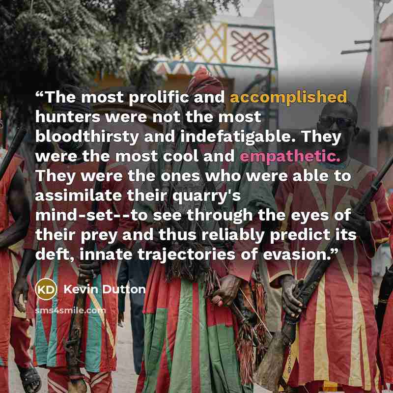 “The most prolific and accomplished hunters were not the most bloodthirsty and indefatigable. They were the most cool and empathetic. They were the ones who were able to assimilate their quarry's mind-set--to see through the eyes of their prey and thus reliably predict its deft, innate trajectories…” quote by Kevin Dutton