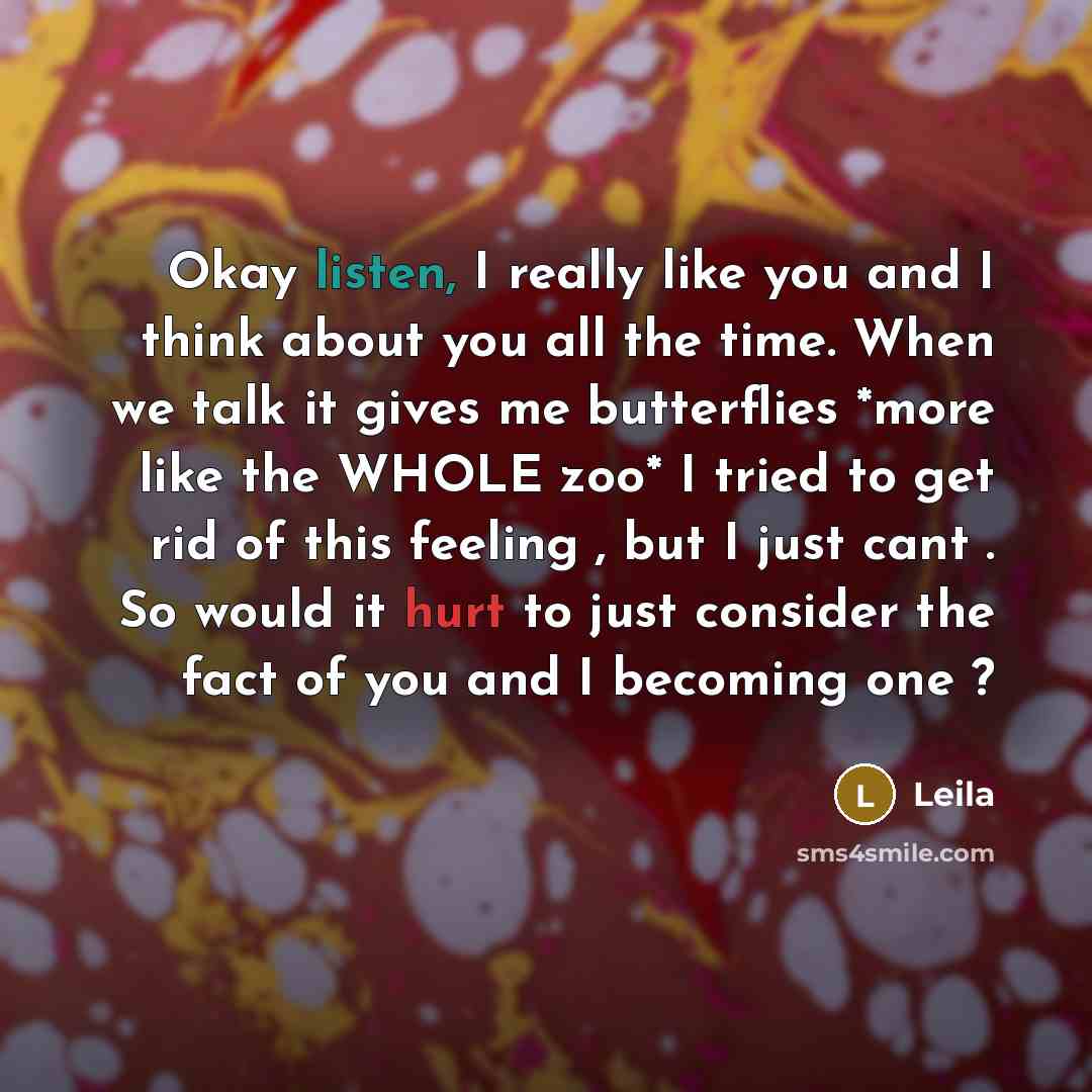 “Okay listen, I really like you and I think about you all the time. When we talk it gives me butterflies *more like the WHOLE zoo* I tried to get rid of this feeling , but I just cant . So would it hurt to just consider the fact of you and I becoming one ?” quote by LEILA