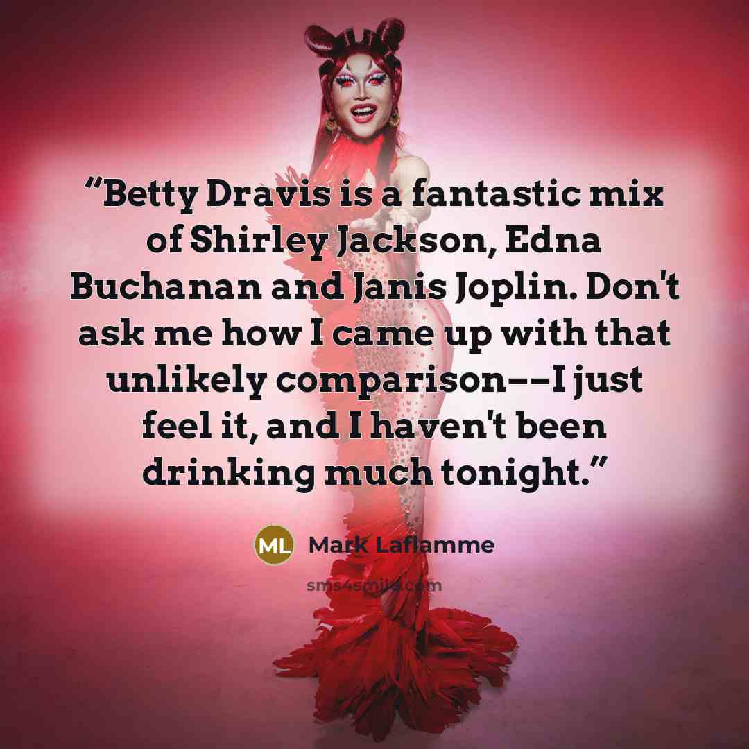 “Betty Dravis is a fantastic mix of Shirley Jackson, Edna Buchanan and Janis Joplin. Don't ask me how I came up with that unlikely comparison––I just feel it, and I haven't been drinking much tonight.” quote by Mark Laflamme