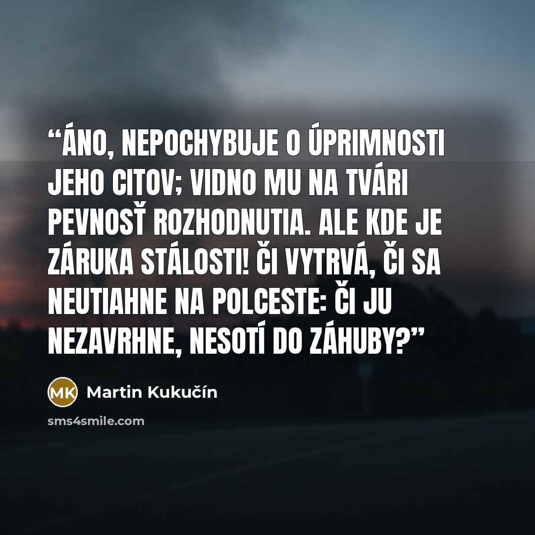 “Áno, nepochybuje o úprimnosti jeho citov; vidno mu na tvári pevnosť rozhodnutia. Ale kde je záruka stálosti! Či vytrvá, či sa neutiahne na polceste: či ju nezavrhne, nesotí do záhuby?” quote by Martin Kukučín
