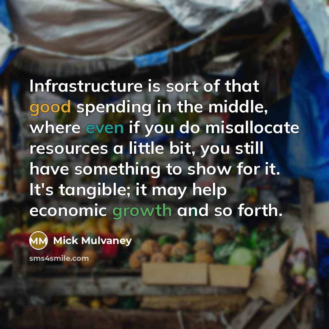“Infrastructure is sort of that good spending in the middle, where even if you do misallocate resources a little bit, you still have something to show for it. It's tangible; it may help economic growth and so forth.” quote by Mick Mulvaney